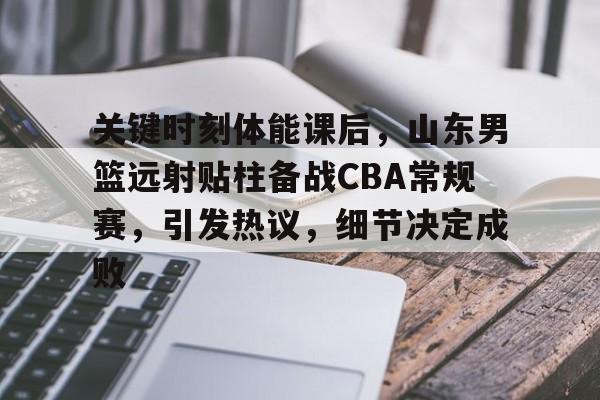 乐鱼体育官网-关于关键时刻体能课后，山东男篮远射贴柱备战CBA常规赛，引发热议，细节决定成败的信息